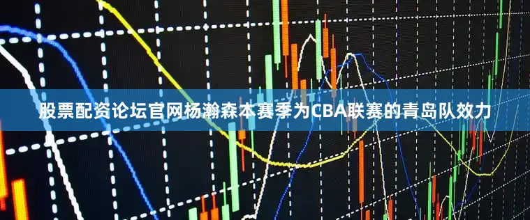 股票配资论坛官网杨瀚森本赛季为CBA联赛的青岛队效力