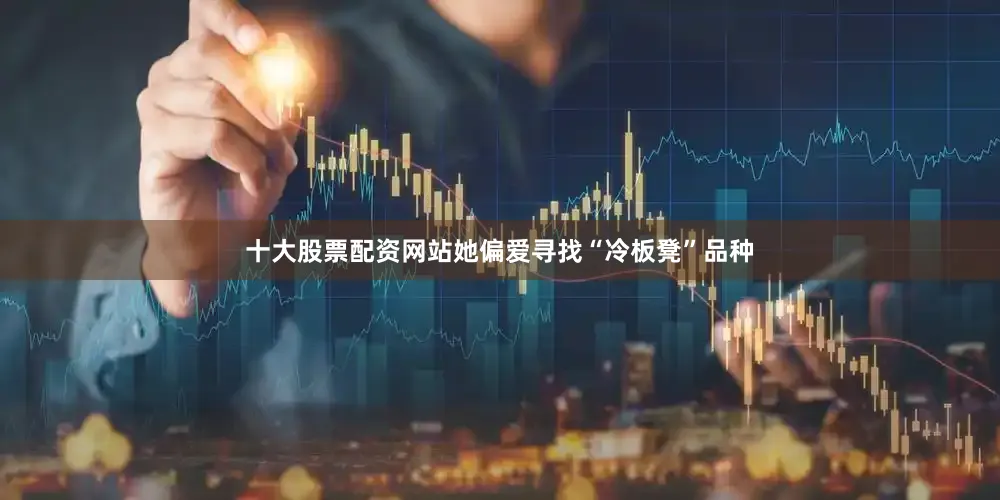 十大股票配资网站她偏爱寻找“冷板凳”品种