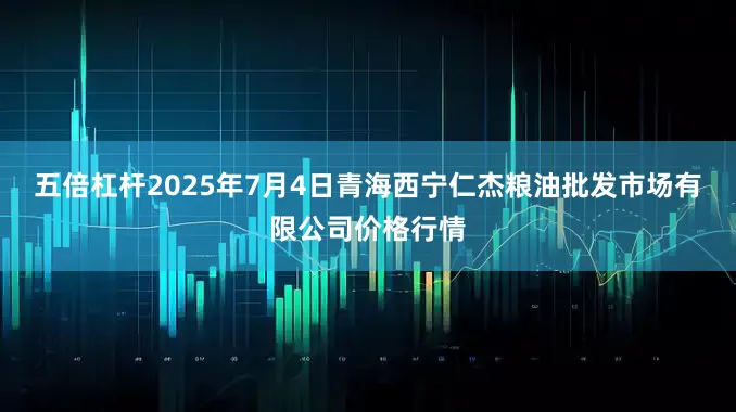 五倍杠杆2025年7月4日青海西宁仁杰粮油批发市场有限公司价格行情
