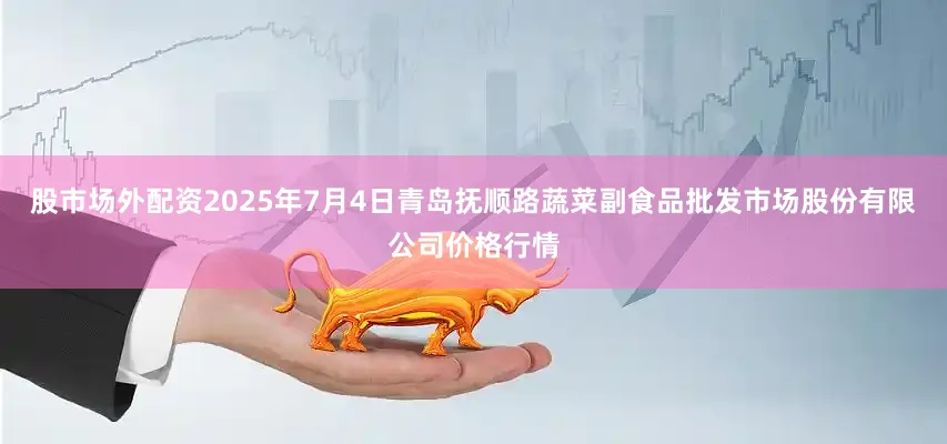 股市场外配资2025年7月4日青岛抚顺路蔬菜副食品批发市场股份有限公司价格行情