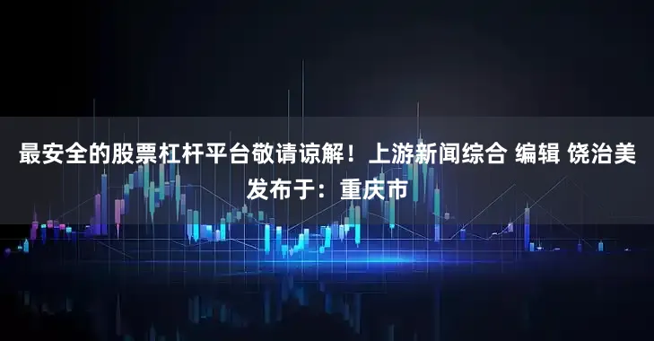 最安全的股票杠杆平台敬请谅解！上游新闻综合 编辑 饶治美发布于：重庆市