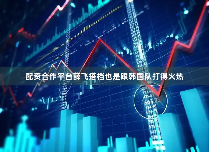 配资合作平台薛飞搭档也是跟韩国队打得火热