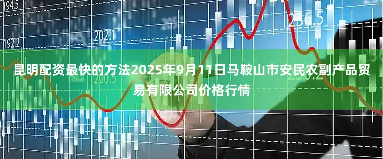 昆明配资最快的方法2025年9月11日马鞍山市安民农副产品贸易有限公司价格行情