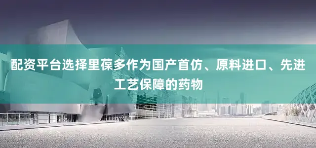 配资平台选择里葆多作为国产首仿、原料进口、先进工艺保障的药物